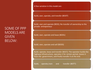 SOME OF PPP
MODELS ARE
GIVEN
BELOW:
A few variation in this model are:
Build, own, operate, and transfer (BOOT)
Build, own and operate (BOO); No transfer of ownership to the
private entrepreneur
Build, own, operate and lease (BOOL)
Build, own, operate and sell (BOOS)
Build, operate, lease and transfer (BOLT); The operator builds the
highway infrastructure, operates it for certain period, leases it
from the government, and finally transfer it at the end.
Build, operate,train and transfer (BOTT)
 