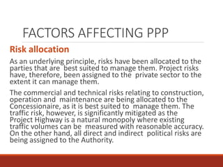 FACTORS AFFECTING PPP
Risk allocation
As an underlying principle, risks have been allocated to the
parties that are best suited to manage them. Project risks
have, therefore, been assigned to the private sector to the
extent it can manage them.
The commercial and technical risks relating to construction,
operation and maintenance are being allocated to the
Concessionaire, as it is best suited to manage them. The
traffic risk, however, is significantly mitigated as the
Project Highway is a natural monopoly where existing
traffic volumes can be measured with reasonable accuracy.
On the other hand, all direct and indirect political risks are
being assigned to the Authority.
 
