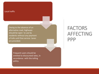 FACTORS
AFFECTING
PPP
Local traffic
Owing to the absence of an
alternative road, highways
should be open to use by
residents without any payment
of tolls until free service lanes
are provided.
Frequent users should be
entitled to discounted rates, in
accordance with the tolling
policy.
 