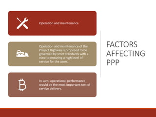 FACTORS
AFFECTING
PPP
Operation and maintenance
Operation and maintenance of the
Project Highway is proposed to be
governed by strict standards with a
view to ensuring a high level of
service for the users.
In sum, operational performance
would be the most important test of
service delivery.
 