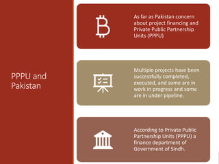 PPPU and
Pakistan
As far as Pakistan concern
about project financing and
Private Public Partnership
Units (PPPU)
Multiple projects have been
successfully completed,
executed, and some are in
work in progress and some
are in under pipeline.
According to Private Public
Partnership Units (PPPU) a
finance department of
Government of Sindh.
 