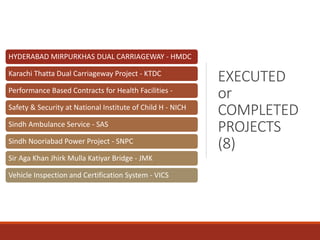 EXECUTED
or
COMPLETED
PROJECTS
(8)
HYDERABAD MIRPURKHAS DUAL CARRIAGEWAY - HMDC
Karachi Thatta Dual Carriageway Project - KTDC
Performance Based Contracts for Health Facilities -
Safety & Security at National Institute of Child H - NICH
Sindh Ambulance Service - SAS
Sindh Nooriabad Power Project - SNPC
Sir Aga Khan Jhirk Mulla Katiyar Bridge - JMK
Vehicle Inspection and Certification System - VICS
 