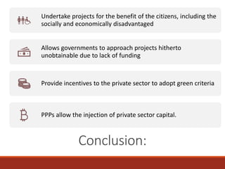 /
Conclusion:
Undertake projects for the benefit of the citizens, including the
socially and economically disadvantaged
Allows governments to approach projects hitherto
unobtainable due to lack of funding
Provide incentives to the private sector to adopt green criteria
PPPs allow the injection of private sector capital.
 