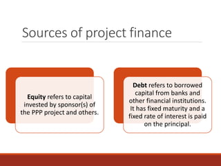 Sources of project finance
Equity refers to capital
invested by sponsor(s) of
the PPP project and others.
Debt refers to borrowed
capital from banks and
other financial institutions.
It has fixed maturity and a
fixed rate of interest is paid
on the principal.
 