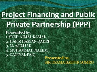 Project Financing and Public
Private Partnership (PPP)
Presented by;
1. SYED AJMAL KAMAL
2. HAFIZ HASSAN QADRI
3. M. ASIM U.K
4. MUHAMMAD NAEEM
5. DANIYAL FAIQ
Presented to;
SIR OSAMA BASHIR SOMRO
 