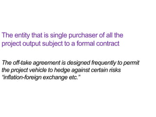 The entity that is single purchaser of all the
project output subject to a formal contract

The off-take agreement is designed frequently to permit
the project vehicle to hedge against certain risks
“inflation-foreign exchange etc.”
 