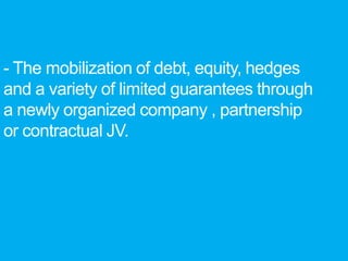 - The mobilization of debt, equity, hedges
and a variety of limited guarantees through
a newly organized company , partnership
or contractual JV.
 
