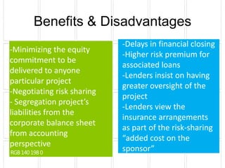 Benefits & Disadvantages
                            -Delays in financial closing
-Minimizing the equity
                            -Higher risk premium for
commitment to be
                            associated loans
delivered to anyone
                            -Lenders insist on having
particular project
                            greater oversight of the
-Negotiating risk sharing
                            project
- Segregation project’s
                            -Lenders view the
liabilities from the
                            insurance arrangements
corporate balance sheet
                            as part of the risk-sharing
from accounting
                            “added cost on the
perspective
                            sponsor”
 
