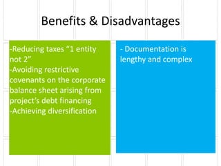 Benefits & Disadvantages
-Reducing taxes “1 entity    - Documentation is
not 2”                       lengthy and complex
-Avoiding restrictive
covenants on the corporate
balance sheet arising from
project’s debt financing
-Achieving diversification
 