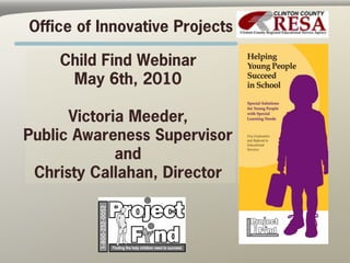 Office of Innovative Projects

    Child Find Webinar
     May 6th, 2010

      Victoria Meeder,
Public Awareness Supervisor
             and
 Christy Callahan, Director
 