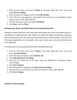 1. Click the drop down arrow next to Home on the upper right side of the screen and
select Privacy Settings.
2. In the Timeline and Tagging section, click Edit Settings.
3. In the Who sees tag suggestions when photos that look like you are uploaded section,
click the arrow on the right hand side.
4. Click the drop-down menu and selected Disabled.
5. Click Back, and then Done.
Removing your Name and Profile Picture from Facebook Social Ads
Facebook created Social Ads a few years ago which allows your name and profile picture to
be displayed in advertisements your friends see. While this might not seem like a big deal,
their privacy policy states that your name and profile picture could be used in the future for
third party applications or ad networks unless you remove your name and profile picture
from Social Ads.
To remove your name and profile picture from Facebook Social Ads:
1. Click the drop down arrow next to Home on the upper right side of the screen and
select Account Settings.
2. In the left navigation panel, click Facebook Ads.
3. Click Edit third party ad settings.
4. From the If we allow this in the future, show my information to drop-down menu,
select No one.
5. Click Save Changes.
6. From the Facebook Ads page, click Edit social ads settings.
7. From the Pair my social actions with ads for drop-down menu, select No one.
8. Click Save Changes.
Using One Time Passwords
 