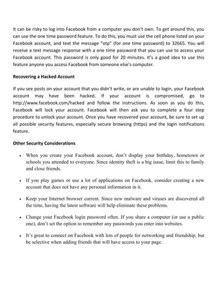 It can be risky to log into Facebook from a computer you don’t own. To get around this, you
can use the one time password feature. To do this, you must use the cell phone listed on your
Facebook account, and text the message “otp” (for one time password) to 32665. You will
receive a text message response with a one time password that you can use to access your
Facebook account. This password is only good for 20 minutes. It’s a good idea to use this
feature anyone you access Facebook from someone else’s computer.
Recovering a Hacked Account
If you see posts on your account that you didn’t write, or are unable to login, your Facebook
account may have been hacked. If your account is compromised, go to
http://www.facebook.com/hacked and follow the instructions. As soon as you do this,
Facebook will lock your account. Facebook will then ask you to complete a four step
procedure to unlock your account. Once you have recovered your account, be sure to set up
all possible security features, especially secure browsing (https) and the login notifications
feature.
Other Security Considerations
• When you create your Facebook account, don’t display your birthday, hometown or
schools you attended to everyone. Since identity theft is a big issue, limit this to family
and close friends.
• If you play games or use a lot of applications on Facebook, consider creating a new
account that does not have any personal information in it.
• Keep your Internet browser current. Since new malware and viruses are discovered all
the time, having the latest software will help eliminate these problems.
• Change your Facebook login password often. If you share a computer (or use a public
one), don’t set the option to remember any passwords you enter into websites.
• It’s great to connect on Facebook with lots of people for networking and friendship, but
be selective when adding friends that will have access to your page.
 