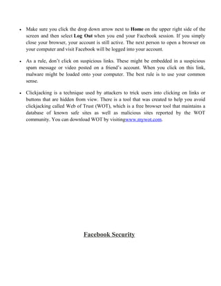 • Make sure you click the drop down arrow next to Home on the upper right side of the
screen and then select Log Out when you end your Facebook session. If you simply
close your browser, your account is still active. The next person to open a browser on
your computer and visit Facebook will be logged into your account.
• As a rule, don’t click on suspicious links. These might be embedded in a suspicious
spam message or video posted on a friend’s account. When you click on this link,
malware might be loaded onto your computer. The best rule is to use your common
sense.
• Clickjacking is a technique used by attackers to trick users into clicking on links or
buttons that are hidden from view. There is a tool that was created to help you avoid
clickjacking called Web of Trust (WOT), which is a free browser tool that maintains a
database of known safe sites as well as malicious sites reported by the WOT
community. You can download WOT by visitingwww.mywot.com.
Facebook Security
 