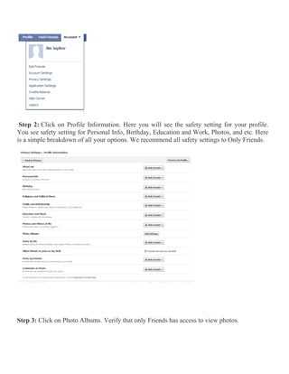 Step 2: Click on Profile Information. Here you will see the safety setting for your profile.
You see safety setting for Personal Info, Birthday, Education and Work, Photos, and etc. Here
is a simple breakdown of all your options. We recommend all safety settings to Only Friends.
Step 3: Click on Photo Albums. Verify that only Friends has access to view photos.
 