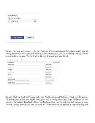 Step 4: Go back to Account → Privacy Settings. Click on contact information. Verify that all
setting are set to Only Friends. However, we do recommend that for the safety setting Add me
as a friend to everyone. This will allow be people to add you as a friend.
Step 5: Click on Back to Privacy and go to Applications and Websites. Click on edit settings
for What your friends can share about you. We are very displeased with Facebook on this
settings. By default Facebook allows applications that your friends use full access to your
account. These applications can can scan all the information on profile. Companies they can
 