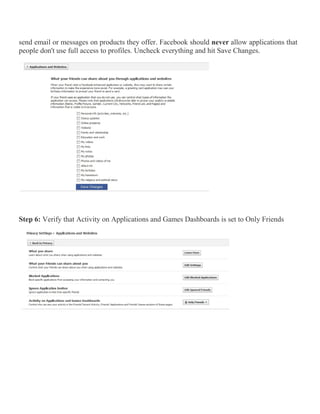 send email or messages on products they offer. Facebook should never allow applications that
people don't use full access to profiles. Uncheck everything and hit Save Changes.
Step 6: Verify that Activity on Applications and Games Dashboards is set to Only Friends
 