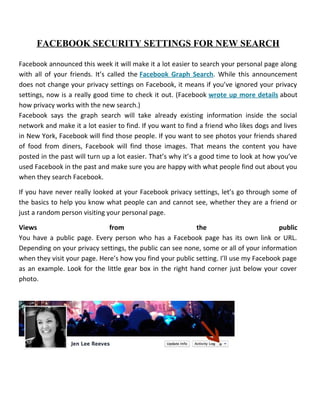 FACEBOOK SECURITY SETTINGS FOR NEW SEARCH
Facebook announced this week it will make it a lot easier to search your personal page along
with all of your friends. It’s called the Facebook Graph Search. While this announcement
does not change your privacy settings on Facebook, it means if you’ve ignored your privacy
settings, now is a really good time to check it out. (Facebook wrote up more details about
how privacy works with the new search.)
Facebook says the graph search will take already existing information inside the social
network and make it a lot easier to find. If you want to find a friend who likes dogs and lives
in New York, Facebook will find those people. If you want to see photos your friends shared
of food from diners, Facebook will find those images. That means the content you have
posted in the past will turn up a lot easier. That’s why it’s a good time to look at how you’ve
used Facebook in the past and make sure you are happy with what people find out about you
when they search Facebook.
If you have never really looked at your Facebook privacy settings, let’s go through some of
the basics to help you know what people can and cannot see, whether they are a friend or
just a random person visiting your personal page.
Views from the public
You have a public page. Every person who has a Facebook page has its own link or URL.
Depending on your privacy settings, the public can see none, some or all of your information
when they visit your page. Here’s how you find your public setting. I’ll use my Facebook page
as an example. Look for the little gear box in the right hand corner just below your cover
photo.
 