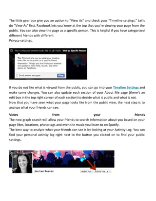 The little gear box give you an option to “View As” and check your “Timeline settings.” Let’s
do “View As” first. Facebook lets you know at the top that you’re viewing your page from the
public. You can also view the page as a specific person. This is helpful if you have categorized
different friends with different
Privacy settings.
If you do not like what is viewed from the public, you can go into your Timeline Settings and
make some changes. You can also update each section of your About Me page (there’s an
edit box in the top right corner of each section) to decide what is public and what is not.
Now that you have seen what your page looks like from the public view, the next step is to
analyze what your friends can see.
Views from your friends
The new graph search will allow your friends to search information about you based on your
page likes, locations, photo tags and even the music you listen to on Spotify.
The best way to analyze what your friends can see is by looking at your Activity Log. You can
find your personal activity log right next to the button you clicked on to find your public
settings.
 