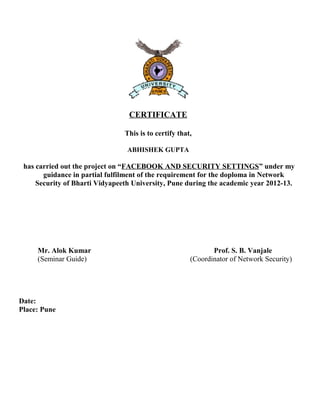 CERTIFICATE
This is to certify that,
ABHISHEK GUPTA
has carried out the project on “FACEBOOK AND SECURITY SETTINGS” under my
guidance in partial fulfilment of the requirement for the doploma in Network
Security of Bharti Vidyapeeth University, Pune during the academic year 2012-13.
Mr. Alok Kumar Prof. S. B. Vanjale
(Seminar Guide) (Coordinator of Network Security)
Date:
Place: Pune
 