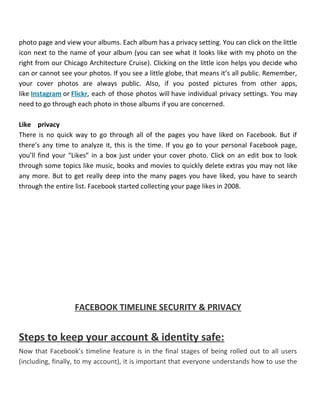photo page and view your albums. Each album has a privacy setting. You can click on the little
icon next to the name of your album (you can see what it looks like with my photo on the
right from our Chicago Architecture Cruise). Clicking on the little icon helps you decide who
can or cannot see your photos. If you see a little globe, that means it’s all public. Remember,
your cover photos are always public. Also, if you posted pictures from other apps,
like Instagram or Flickr, each of those photos will have individual privacy settings. You may
need to go through each photo in those albums if you are concerned.
Like privacy
There is no quick way to go through all of the pages you have liked on Facebook. But if
there’s any time to analyze it, this is the time. If you go to your personal Facebook page,
you’ll find your “Likes” in a box just under your cover photo. Click on an edit box to look
through some topics like music, books and movies to quickly delete extras you may not like
any more. But to get really deep into the many pages you have liked, you have to search
through the entire list. Facebook started collecting your page likes in 2008.
FACEBOOK TIMELINE SECURITY & PRIVACY
Steps to keep your account & identity safe:
Now that Facebook’s timeline feature is in the final stages of being rolled out to all users
(including, finally, to my account), it is important that everyone understands how to use the
 