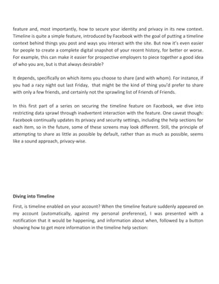 feature and, most importantly, how to secure your identity and privacy in its new context.
Timeline is quite a simple feature, introduced by Facebook with the goal of putting a timeline
context behind things you post and ways you interact with the site. But now it’s even easier
for people to create a complete digital snapshot of your recent history, for better or worse.
For example, this can make it easier for prospective employers to piece together a good idea
of who you are, but is that always desirable?
It depends, specifically on which items you choose to share (and with whom). For instance, if
you had a racy night out last Friday, that might be the kind of thing you’d prefer to share
with only a few friends, and certainly not the sprawling list of Friends of Friends.
In this first part of a series on securing the timeline feature on Facebook, we dive into
restricting data sprawl through inadvertent interaction with the feature. One caveat though:
Facebook continually updates its privacy and security settings, including the help sections for
each item, so in the future, some of these screens may look different. Still, the principle of
attempting to share as little as possible by default, rather than as much as possible, seems
like a sound approach, privacy-wise.
Diving into Timeline
First, is timeline enabled on your account? When the timeline feature suddenly appeared on
my account (automatically, against my personal preference), I was presented with a
notification that it would be happening, and information about when, followed by a button
showing how to get more information in the timeline help section:
 