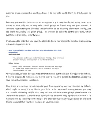 audience grabs a screenshot and broadcasts it to the wide world. Don’t let this happen to
you.
Assuming you want to take a more secure approach, you may start by ratcheting down your
privacy so that only you, or very select small groups of friends may see your content. If
someone legitimately gets offended that you seem to be excluding them from sharing, just
add them individually to a given group. This way it’ll be easier to control your data, which
over time is a far better security wise.
It’s also good to note that you have the ability to delete items from the timeline that you may
not want integrated into it.
As you can see, you can also just hide it from timeline, but then it still may appear elsewhere.
If there’s a reason to hide content, there’s likely a reason to delete it altogether, unless you
have compelling reasons to retain it.
Also, there are controls to hide friends’ post from appearing on your timeline by default,
which might be handy if your friends get a little carried away with sharing content you may
not consider flattering, and/or that may become visible to those groups you’d rather not
share with by default. (Consider that a prospective employer may agree with Aesop that “a
man is known by the company he keeps” and draw conclusions about you based on the lewd
iPhone snapshot that your best man put on your timeline.)
 