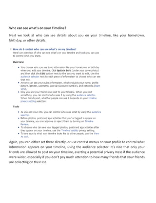 Who can see what’s on your Timeline?
Next we look at who can see details about you on your timeline, like your hometown,
birthday, or other details:
Again, you can either set these directly, or use context menus on your profile to control what
information appears on your timeline, using the audience selector. It’s nice that only your
friends are allowed to post on your timeline, averting a potential privacy mess if the audience
were wider, especially if you don’t pay much attention to how many friends that your friends
are collecting on their list.
 