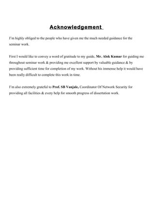 Acknowledgement
I’m highly obliged to the people who have given me the much needed guidance for the
seminar work.
First I would like to convey a word of gratitude to my guide, Mr. Alok Kumar for guiding me
throughout seminar work & providing me excellent support by valuable guidance & by
providing sufficient time for completion of my work. Without his immense help it would have
been really difficult to complete this work in time.
I’m also extremely grateful to Prof. SB Vanjale, Coordinator Of Network Security for
providing all facilities & every help for smooth progress of dissertation work.
 