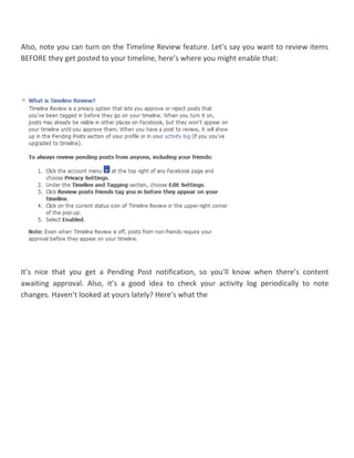 Also, note you can turn on the Timeline Review feature. Let’s say you want to review items
BEFORE they get posted to your timeline, here’s where you might enable that:
It’s nice that you get a Pending Post notification, so you’ll know when there’s content
awaiting approval. Also, it’s a good idea to check your activity log periodically to note
changes. Haven’t looked at yours lately? Here’s what the
 