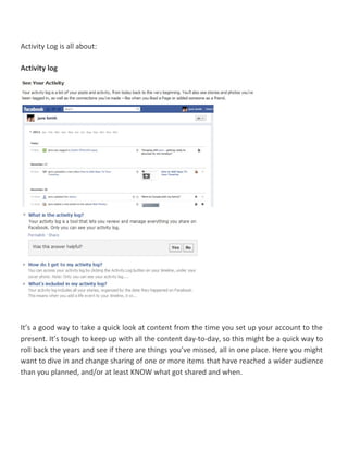 Activity Log is all about:
Activity log
It’s a good way to take a quick look at content from the time you set up your account to the
present. It’s tough to keep up with all the content day-to-day, so this might be a quick way to
roll back the years and see if there are things you’ve missed, all in one place. Here you might
want to dive in and change sharing of one or more items that have reached a wider audience
than you planned, and/or at least KNOW what got shared and when.
 