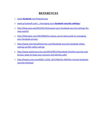 REFERENCES
1. www.facebook.com/help/privacy
2. www.privatewifi.com/.../managing-your-facebook-security-settings/
3. http://blog.aarp.org/2013/01/16/prepare-your-facebook-security-settings-for-
new-search/
4. http://lifehacker.com/5813990/the-always-up+to+date-guide-to-managing-
your-facebook-privacy
5. http://www.internetsafetycenter.com/facebook-security-facebook-safety-
settings-profile-safety-settngs
6. http://www.welivesecurity.com/2012/09/13/facebook-timeline-security-and-
privacy-steps-to-keep-your-account-and-identity-safe/
7. http://howto.cnet.com/8301-11310_39-57481551-285/five-minute-facebook-
security-checkup/
 