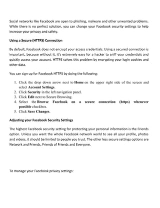 Social networks like Facebook are open to phishing, malware and other unwanted problems.
While there is no perfect solution, you can change your Facebook security settings to help
increase your privacy and safety.
Using a Secure (HTTPS) Connection
By default, Facebook does not encrypt your access credentials. Using a secured connection is
important, because without it, it’s extremely easy for a hacker to sniff your credentials and
quickly access your account. HTTPS solves this problem by encrypting your login cookies and
other data.
You can sign up for Facebook HTTPS by doing the following:
1. Click the drop down arrow next to Home on the upper right side of the screen and
select Account Settings.
2. Click Security in the left navigation panel.
3. Click Edit next to Secure Browsing.
4. Select the Browse Facebook on a secure connection (https) whenever
possible checkbox.
5. Click Save Changes.
Adjusting your Facebook Security Settings
The highest Facebook security setting for protecting your personal information is the Friends
option. Unless you want the whole Facebook network world to see all your profile, photos
and videos, it should be limited to people you trust. The other less secure settings options are
Network and Friends, Friends of Friends and Everyone.
To manage your Facebook privacy settings:
 