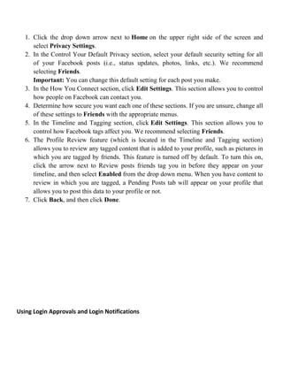 1. Click the drop down arrow next to Home on the upper right side of the screen and
select Privacy Settings.
2. In the Control Your Default Privacy section, select your default security setting for all
of your Facebook posts (i.e., status updates, photos, links, etc.). We recommend
selecting Friends.
Important: You can change this default setting for each post you make.
3. In the How You Connect section, click Edit Settings. This section allows you to control
how people on Facebook can contact you.
4. Determine how secure you want each one of these sections. If you are unsure, change all
of these settings to Friends with the appropriate menus.
5. In the Timeline and Tagging section, click Edit Settings. This section allows you to
control how Facebook tags affect you. We recommend selecting Friends.
6. The Profile Review feature (which is located in the Timeline and Tagging section)
allows you to review any tagged content that is added to your profile, such as pictures in
which you are tagged by friends. This feature is turned off by default. To turn this on,
click the arrow next to Review posts friends tag you in before they appear on your
timeline, and then select Enabled from the drop down menu. When you have content to
review in which you are tagged, a Pending Posts tab will appear on your profile that
allows you to post this data to your profile or not.
7. Click Back, and then click Done.
Using Login Approvals and Login Notifications
 