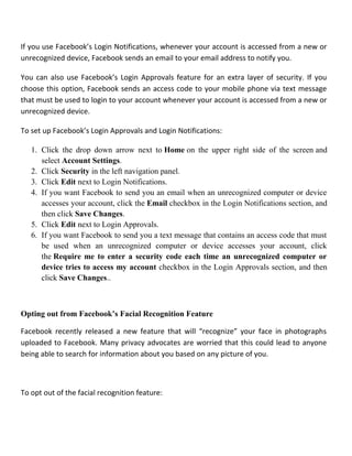 If you use Facebook’s Login Notifications, whenever your account is accessed from a new or
unrecognized device, Facebook sends an email to your email address to notify you.
You can also use Facebook’s Login Approvals feature for an extra layer of security. If you
choose this option, Facebook sends an access code to your mobile phone via text message
that must be used to login to your account whenever your account is accessed from a new or
unrecognized device.
To set up Facebook’s Login Approvals and Login Notifications:
1. Click the drop down arrow next to Home on the upper right side of the screen and
select Account Settings.
2. Click Security in the left navigation panel.
3. Click Edit next to Login Notifications.
4. If you want Facebook to send you an email when an unrecognized computer or device
accesses your account, click the Email checkbox in the Login Notifications section, and
then click Save Changes.
5. Click Edit next to Login Approvals.
6. If you want Facebook to send you a text message that contains an access code that must
be used when an unrecognized computer or device accesses your account, click
the Require me to enter a security code each time an unrecognized computer or
device tries to access my account checkbox in the Login Approvals section, and then
click Save Changes..
Opting out from Facebook’s Facial Recognition Feature
Facebook recently released a new feature that will “recognize” your face in photographs
uploaded to Facebook. Many privacy advocates are worried that this could lead to anyone
being able to search for information about you based on any picture of you.
To opt out of the facial recognition feature:
 