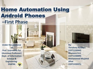 Home Automation Using
Android Phones
–First Phase
By,
Thrishma Reddy.S
(1DT11IS044)
Bhuvana A.U
(1DT11IS009)
Mohammed Mujahid
Afsar
(1DT11IS025)
Under the guidance
of
Prof. Supreetha Pai
(Assistant Professor)
Dept. of Information
Science &
Engineering,
DSATM.
 