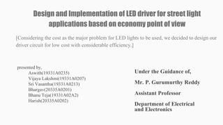 Design and Implementation of LED driver for street light
applications based on economy point of view
[Considering the cost as the major problem for LED lights to be used, we decided to design our
driver circuit for low cost with considerable efficiency.]
presented by,
Aswith(19331A0235)
Vijaya Lakshmi(19331A0207)
Sri Vasantha(19331A0213)
Bhargav(20335A0201)
Bhanu Teja(19331A02A2)
Harish(20335A0202)
Under the Guidance of,
Mr. P. Gurumurthy Reddy
Assistant Professor
Department of Electrical
and Electronics
 