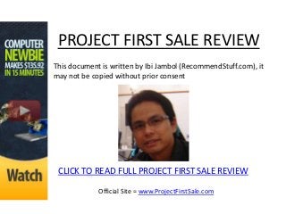 PROJECT FIRST SALE REVIEW
This document is written by Ibi Jambol (RecommendStuff.com), it
may not be copied without prior consent




 CLICK TO READ FULL PROJECT FIRST SALE REVIEW

             Official Site = www.ProjectFirstSale.com
 
