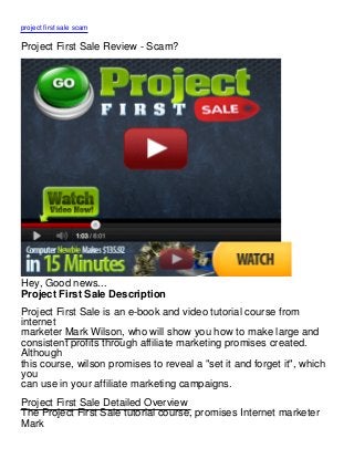 project first sale scam

Project First Sale Review - Scam?




Hey, Good news...
Project First Sale Description
Project First Sale is an e-book and video tutorial course from
internet
marketer Mark Wilson, who will show you how to make large and
consistent profits through affiliate marketing promises created.
Although
this course, wilson promises to reveal a "set it and forget it", which
you
can use in your affiliate marketing campaigns.
Project First Sale Detailed Overview
The Project First Sale tutorial course, promises Internet marketer
Mark
 
