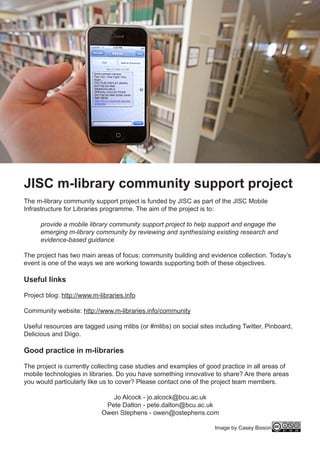 JISC m-library community support project
The m-library community support project is funded by JISC as part of the JISC Mobile
Infrastructure for Libraries programme. The aim of the project is to:

      provide a mobile library community support project to help support and engage the
      emerging m-library community by reviewing and synthesising existing research and
      evidence-based guidance

The project has two main areas of focus; community building and evidence collection. Today’s
event is one of the ways we are working towards supporting both of these objectives.

Useful links

Project blog: http://www.m-libraries.info

Community website: http://www.m-libraries.info/community

Useful resources are tagged using mlibs (or #mlibs) on social sites including Twitter, Pinboard,
Delicious and Diigo.

Good practice in m-libraries

The project is currently collecting case studies and examples of good practice in all areas of
mobile technologies in libraries. Do you have something innovative to share? Are there areas
you would particularly like us to cover? Please contact one of the project team members.

                               Jo Alcock - jo.alcock@bcu.ac.uk
                             Pete Dalton - pete.dalton@bcu.ac.uk
                            Owen Stephens - owen@ostephens.com

                                                                    Image by Casey Bisson
 