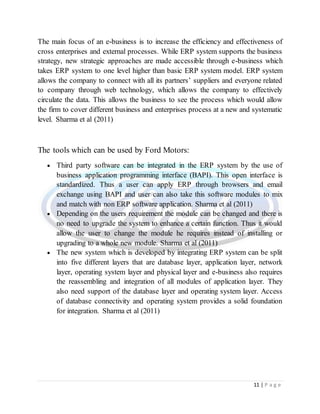 11 | P a g e
The main focus of an e-business is to increase the efficiency and effectiveness of
cross enterprises and external processes. While ERP system supports the business
strategy, new strategic approaches are made accessible through e-business which
takes ERP system to one level higher than basic ERP system model. ERP system
allows the company to connect with all its partners’ suppliers and everyone related
to company through web technology, which allows the company to effectively
circulate the data. This allows the business to see the process which would allow
the firm to cover different business and enterprises process at a new and systematic
level. Sharma et al (2011)
The tools which can be used by Ford Motors:
 Third party software can be integrated in the ERP system by the use of
business application programming interface (BAPI). This open interface is
standardized. Thus a user can apply ERP through browsers and email
exchange using BAPI and user can also take this software modules to mix
and match with non ERP software application. Sharma et al (2011)
 Depending on the users requirement the module can be changed and there is
no need to upgrade the system to enhance a certain function. Thus it would
allow the user to change the module he requires instead of installing or
upgrading to a whole new module. Sharma et al (2011)
 The new system which is developed by integrating ERP system can be split
into five different layers that are database layer, application layer, network
layer, operating system layer and physical layer and e-business also requires
the reassembling and integration of all modules of application layer. They
also need support of the database layer and operating system layer. Access
of database connectivity and operating system provides a solid foundation
for integration. Sharma et al (2011)
 