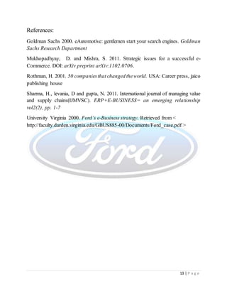 13 | P a g e
References:
Goldman Sachs 2000. eAutomotive: gentlemen start your search engines. Goldman
Sachs Research Department
Mukhopadhyay, D. and Mishra, S. 2011. Strategic issues for a successful e-
Commerce. DOI: arXiv preprint arXiv:1102.0706.
Rothman, H. 2001. 50 companiesthat changed theworld. USA: Career press, jaico
publishing house
Sharma, H., levania, D and gupta, N. 2011. International journal of managing value
and supply chains(IJMVSC). ERP+E-BUSINESS= an emerging relationship
vol2(2), pp. 1-7
University Virginia 2000. Ford’s e-Business strategy. Retrieved from <
http://faculty.darden.virginia.edu/GBUS885-00/Documents/Ford_case.pdf >
 