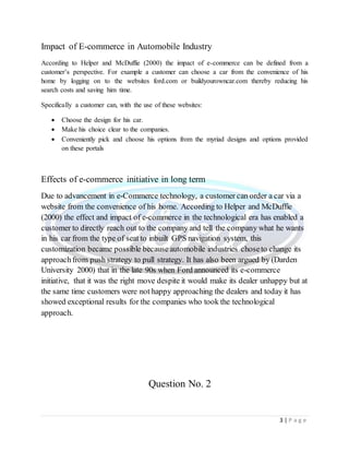 3 | P a g e
Impact of E-commerce in Automobile Industry
According to Helper and McDuffie (2000) the impact of e-commerce can be defined from a
customer’s perspective. For example a customer can choose a car from the convenience of his
home by logging on to the websites ford.com or buildyourowncar.com thereby reducing his
search costs and saving him time.
Specifically a customer can, with the use of these websites:
 Choose the design for his car.
 Make his choice clear to the companies.
 Conveniently pick and choose his options from the myriad designs and options provided
on these portals
Effects of e-commerce initiative in long term
Due to advancement in e-Commerce technology, a customer can order a car via a
website from the convenience of his home. According to Helper and McDuffie
(2000) the effect and impact of e-commerce in the technological era has enabled a
customer to directly reach out to the company and tell the company what he wants
in his car from the type of seat to inbuilt GPS navigation system, this
customization became possible because automobile industries choseto change its
approachfrom push strategy to pull strategy. It has also been argued by (Darden
University 2000) that in the late 90s when Ford announced its e-commerce
initiative, that it was the right move despite it would make its dealer unhappy but at
the same time customers were not happy approaching the dealers and today it has
showed exceptional results for the companies who took the technological
approach.
Question No. 2
 