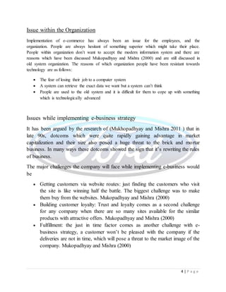 4 | P a g e
Issue within the Organization
Implementation of e-commerce has always been an issue for the employees, and the
organization. People are always hesitant of something superior which might take their place.
People within organization don’t want to accept the modern information system and there are
reasons which have been discussed Mukopadhyay and Mishra (2000) and are still discussed in
old system organization. The reasons of which organization people have been resistant towards
technology are as follows:
 The fear of losing their job to a computer system
 A system can retrieve the exact data we want but a system can’t think
 People are used to the old system and it is difficult for them to cope up with something
which is technologically advanced
Issues while implementing e-business strategy
It has been argued by the research of (Mukhopadhyay and Mishra 2011 ) that in
late 90s, dotcoms which were quite rapidly gaining advantage in market
capitalization and their size also posed a huge threat to the brick and mortar
business. In many ways these dotcoms showed the sign that it’s rewriting the rules
of business.
The major challenges the company will face while implementing e-business would
be
 Getting customers via website routes: just finding the customers who visit
the site is like winning half the battle. The biggest challenge was to make
them buy from the websites. Mukopadhyay and Mishra (2000)
 Building customer loyalty: Trust and loyalty comes as a second challenge
for any company when there are so many sites available for the similar
products with attractive offers. Mukopadhyay and Mishra (2000)
 Fulfillment: the just in time factor comes as another challenge with e-
business strategy, a customer won’t be pleased with the company if the
deliveries are not in time, which will pose a threat to the market image of the
company. Mukopadhyay and Mishra (2000)
 