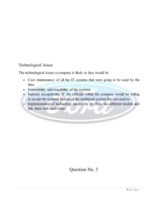 5 | P a g e
Technological Issues
The technological issues a company is likely to face would be
 Cost maintenance: of all the IT systems that were going to be used by the
firm.
 Extensibility and reusability of the systems.
 Industry acceptability: If the officials within the company would be willing
to accept the systems instead of the traditional system they are used to
 Implementation of technology needed by the firm, like different models and
link them with each other.
Question No. 3
 