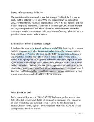 7 | P a g e
Impact of e-commerce initiative
The case informs that some analyst said that although Ford took the first step to
imply build-to-order (BTO) in late 2000 it was not completely operational till
2002. Ford faced many challenges implementing BTO in the auto business and still
it’s not completely operational. Meanwhile in the same year 2002 Nissan emerged
as a major competition to Ford. Nissan claimed to be the first major automaker
company to introduce web-enabled build to order manufacturing, what ford has not
yet able to do and aims to make it happen.
Evaluation of Ford’s e-business strategy
It has been discussed in the journal by Sharma et al (2011) that today if a company
needs to be connected to all of its suppliers and customers the company needs to
have a scalable ERP system which can be afforded by the company and is easy to
use. Oracle has been the major player when it comes to ERP systems and as
studied it the report given for assignment in the mid 1999 oracle helped Ford open
a joint venture Autoexchange which allowed Ford Motors to do B2B that is online
business to business. As earlier discussed in the report who has made the most out
of e-business strategy other than Ford, Nissan motors comes in contrastas it started
later than Ford Motors but has been able to emerge as a major competition to Ford
when it comes to web enabled build to order car company.
What Ford Can Do?
In the journal of Sharma et al (2011) SAP ERP has been argued as a world class
fully integrated system which fulfills all the core business needs of a company in
all areas of marketing and industrial sector. It allows the firm to manage its
finances, human capital, logistics, procurement etc. what else a SAP ERP system
could provide a firm is as follows:
 