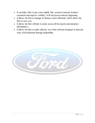 8 | P a g e
 It can help a firm to get a more tightly link system to measure business
operations and improve visibility of all the process that are happening.
 It allows the firm to manage its finances more efficiently which allows the
firm to save cost.
 It allows the firm officials to easily access all the reports and enterprise
information’s.
 It allows the firm to make effective use of the software designed, to innovate
ways of development through adaptability.
 