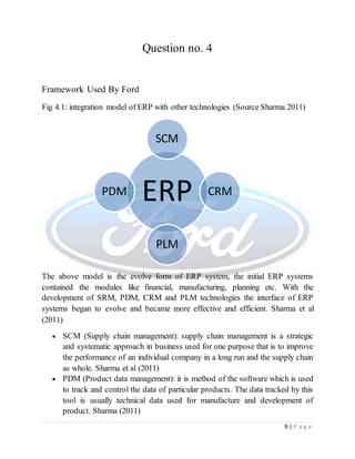 9 | P a g e
Question no. 4
Framework Used By Ford
Fig 4.1: integration model of ERP with other technologies (Source Sharma 2011)
The above model is the evolve form of ERP system, the initial ERP systems
contained the modules like financial, manufacturing, planning etc. With the
development of SRM, PDM, CRM and PLM technologies the interface of ERP
systems began to evolve and became more effective and efficient. Sharma et al
(2011)
 SCM (Supply chain management): supply chain management is a strategic
and systematic approach in business used for one purpose that is to improve
the performance of an individual company in a long run and the supply chain
as whole. Sharma et al (2011)
 PDM (Product data management): it is method of the software which is used
to track and control the data of particular products. The data tracked by this
tool is usually technical data used for manufacture and development of
product. Sharma (2011)
ERP
SCM
CRM
PLM
PDM
 