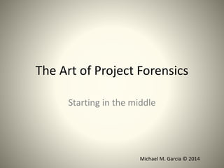 The Art of Project Forensics 
Starting in the middle 
Michael M. Garcia © 2014 
 