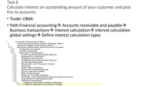 Task 6
Calculate interest on outstanding amount of your customer and post
this to accounts.
• Tcode: OB46
• Path:Financial accounting Accounts receivable and payable
Business transactions Interest calculation Interest calculation
global settings Define interest calculation types
 