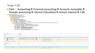 Tcode: F.2B
• Path: : Accounting Financial accounting Accounts receivable
Periodic processing Interest Calculation Arrears interest F.2B
 